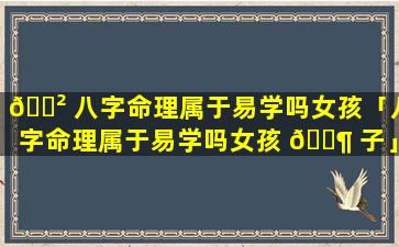 🌲 八字命理属于易学吗女孩「八字命理属于易学吗女孩 🐶 子」